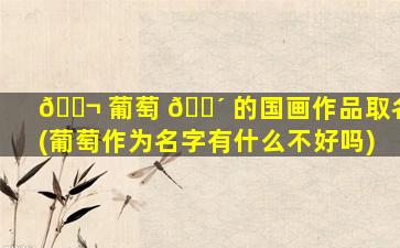 🐬 葡萄 🐴 的国画作品取名(葡萄作为名字有什么不好吗)